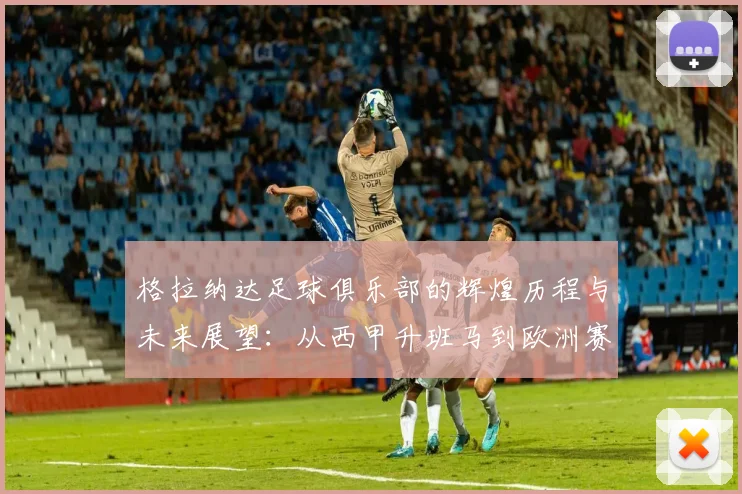 格拉纳达足球俱乐部的辉煌历程与未来展望：从西甲升班马到欧洲赛场的追梦之旅
