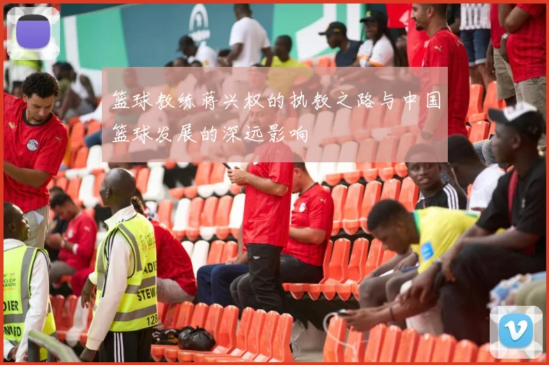 篮球教练蒋兴权的执教之路与中国篮球发展的深远影响