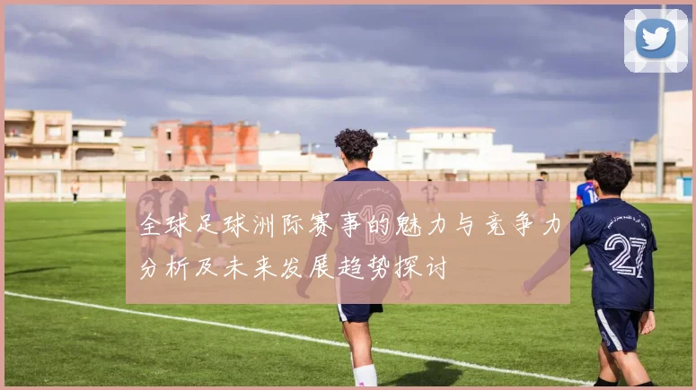 全球足球洲际赛事的魅力与竞争力分析及未来发展趋势探讨